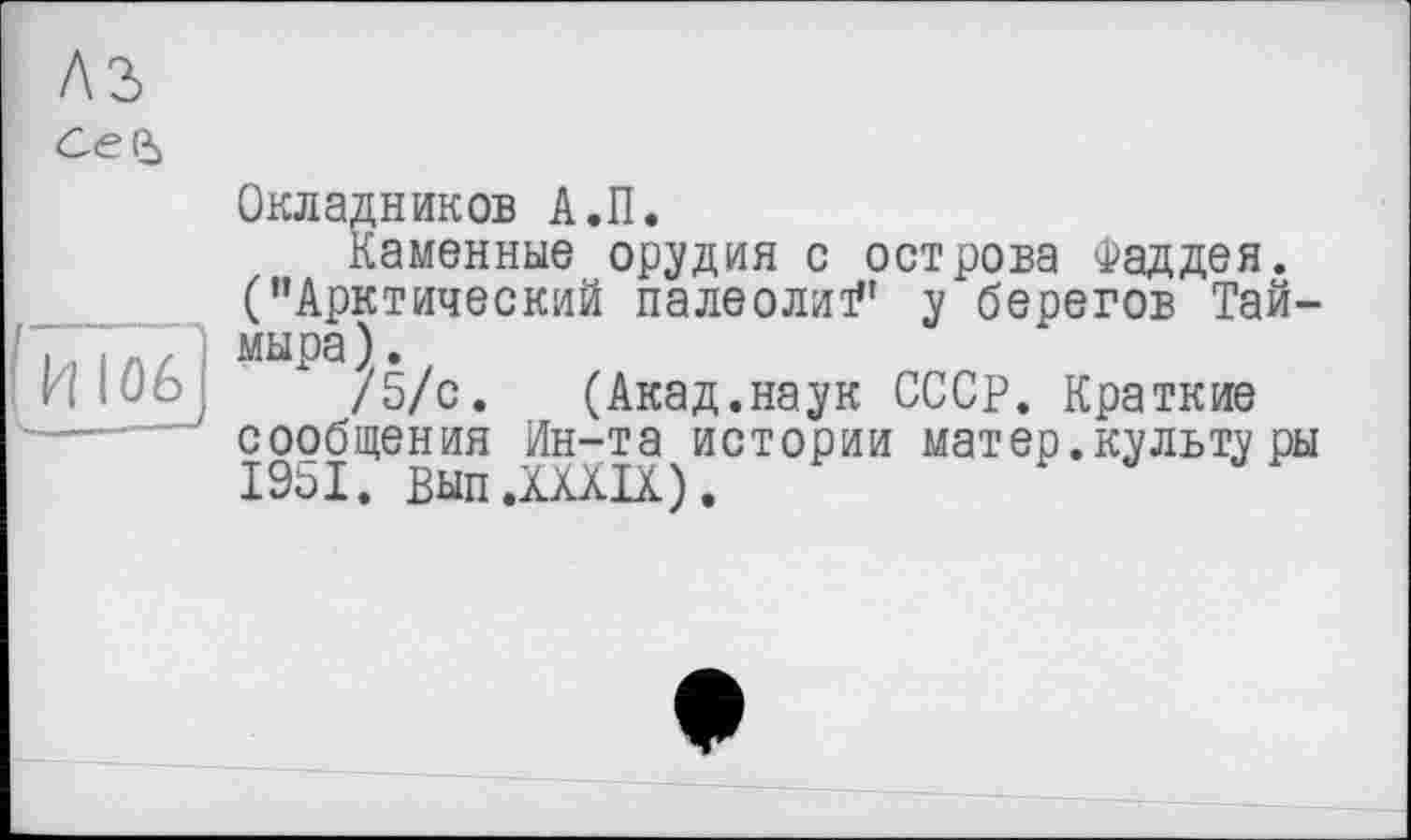 ﻿A3
се і
Окладников А.П.
Каменные орудия с острова Фаддея.
(’’Арктический палеолит” у берегов Тай-. |Л / ) мыра).
niOôJ /5/с. (Акад.наук СССР. Краткие сообщения Ин-та истории матер, культу ры 19о1. Вып.XXXIX).